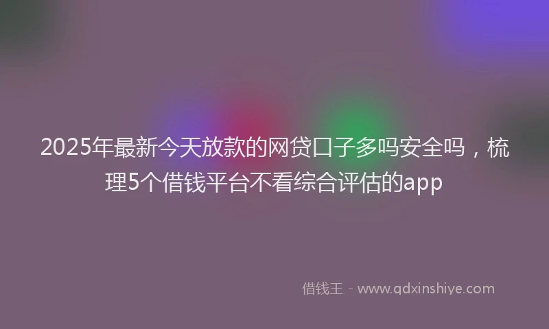 2025年最新今天放款的网贷口子多吗安全吗，梳理5个借钱平台不看综合评估的app