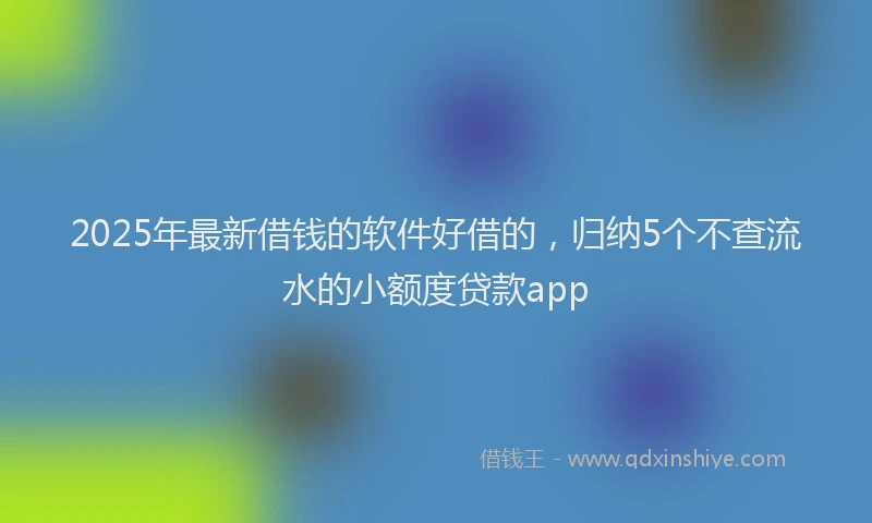 2025年最新借钱的软件好借的，归纳5个不查流水的小额度贷款app