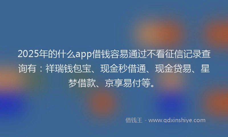 2025年的什么app借钱容易通过不看征信记录查询有：祥瑞钱包宝、现金秒借通、现金贷易、星梦借款、京享易付等。