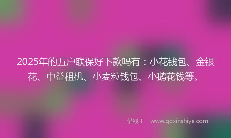 2025年的五户联保好下款吗有：小花钱包、金银花、中益租机、小麦粒钱包、小鹅花钱等。