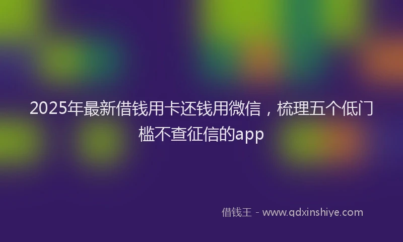 2025年最新借钱用卡还钱用微信，梳理五个低门槛不查征信的app