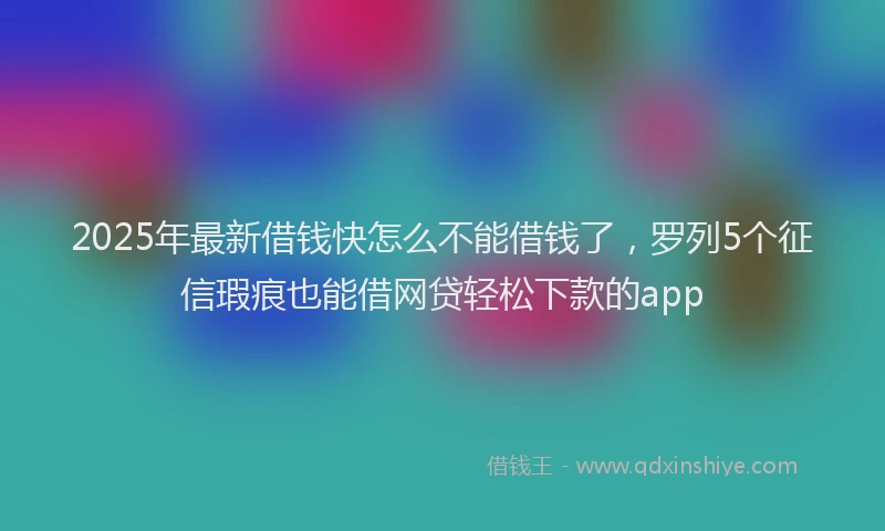 2025年最新借钱快怎么不能借钱了，罗列5个征信瑕疵也能借网贷轻松下款的app