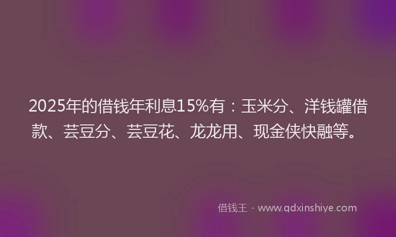 2025年的借钱年利息15%有：玉米分、洋钱罐借款、芸豆分、芸豆花、龙龙用、现金侠快融等。