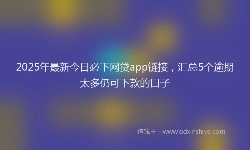 2025年最新今日必下网贷app链接，汇总5个逾期太多仍可下款的口子