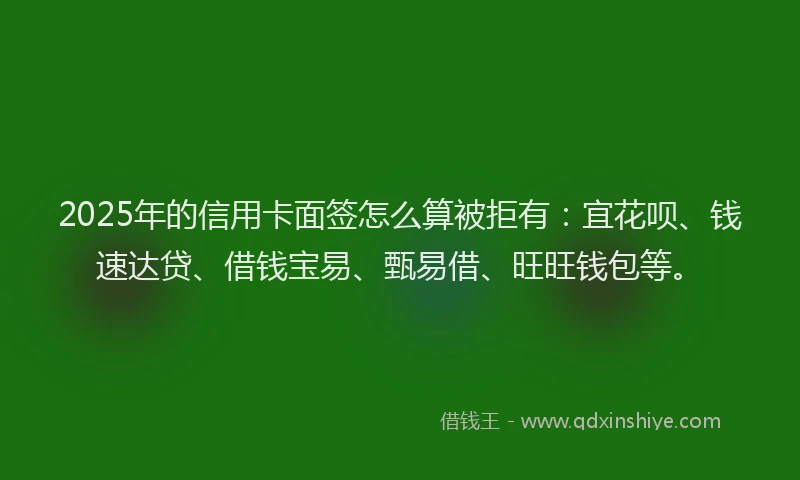 2025年的信用卡面签怎么算被拒有：宜花呗、钱速达贷、借钱宝易、甄易借、旺旺钱包等。