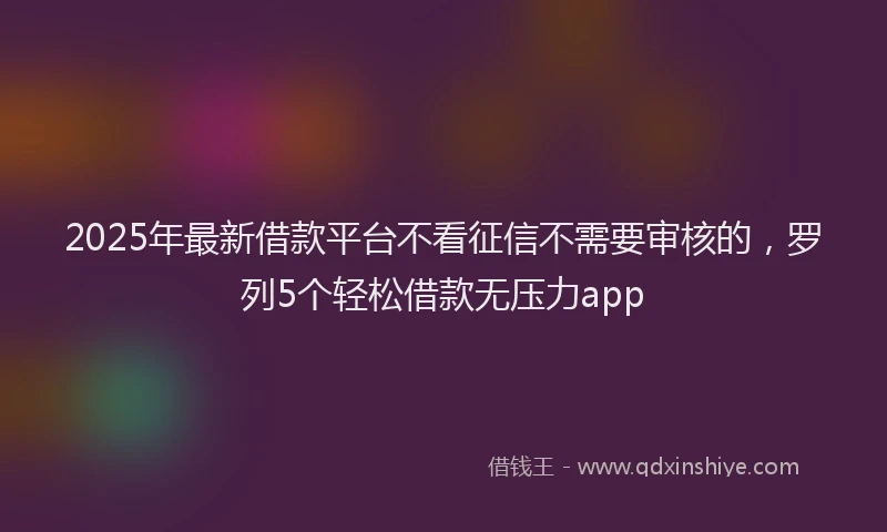 2025年最新借款平台不看征信不需要审核的，罗列5个轻松借款无压力app