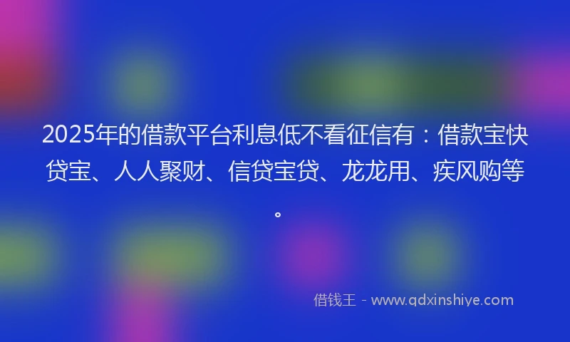2025年的借款平台利息低不看征信有：借款宝快贷宝、人人聚财、信贷宝贷、龙龙用、疾风购等。