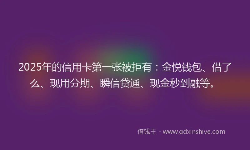 2025年的信用卡第一张被拒有：金悦钱包、借了么、现用分期、瞬信贷通、现金秒到融等。