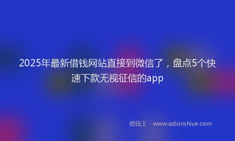 2025年最新借钱网站直接到微信了，盘点5个快速下款无视征信的app