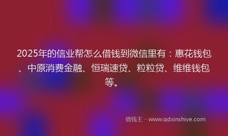 2025年的信业帮怎么借钱到微信里有：惠花钱包、中原消费金融、恒瑞速贷、粒粒贷、维维钱包等。