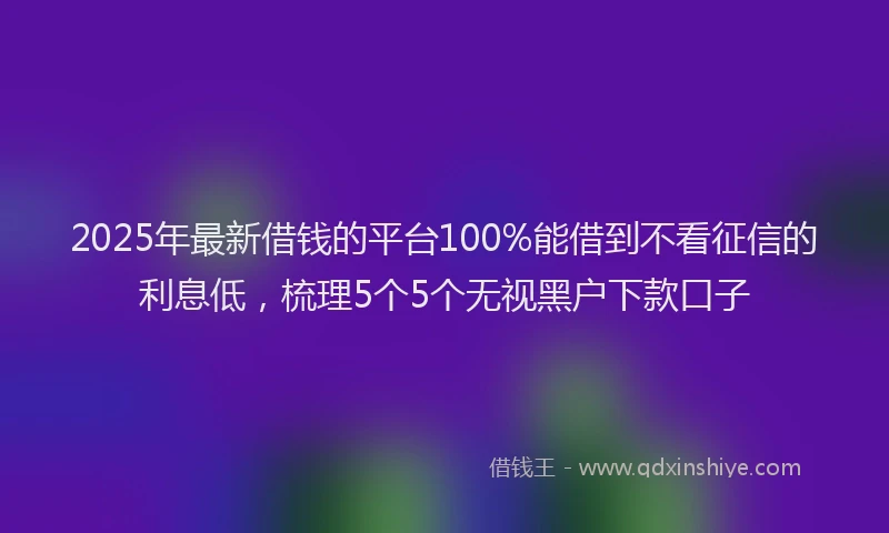 2025年最新借钱的平台100%能借到不看征信的利息低，梳理5个5个无视黑户下款口子