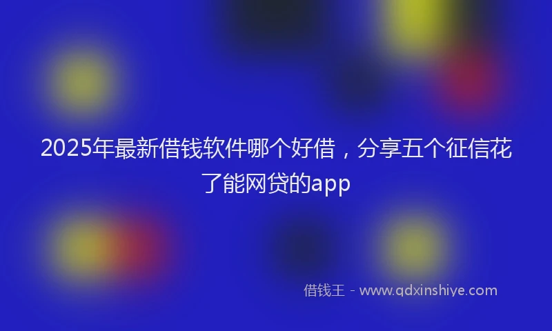 2025年最新借钱软件哪个好借，分享五个征信花了能网贷的app