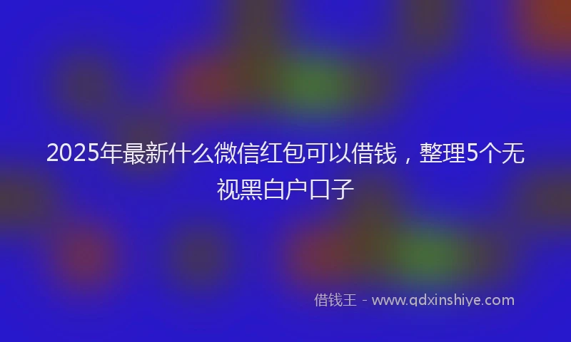 2025年最新什么微信红包可以借钱，整理5个无视黑白户口子