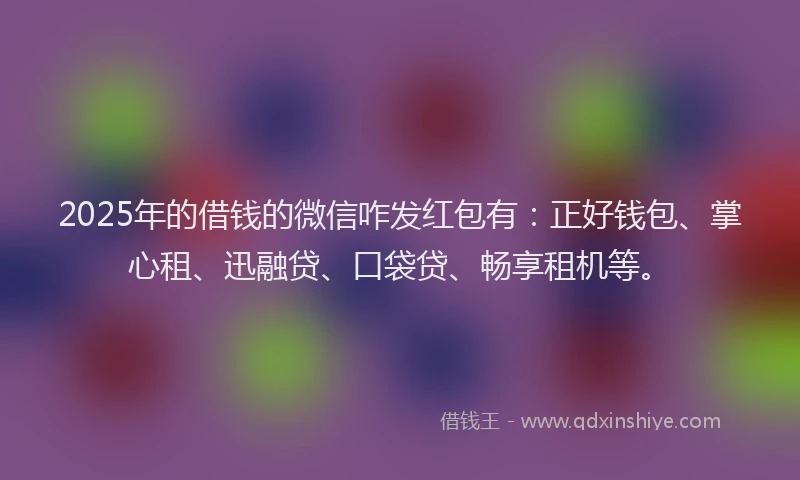 2025年的借钱的微信咋发红包有：正好钱包、掌心租、迅融贷、口袋贷、畅享租机等。