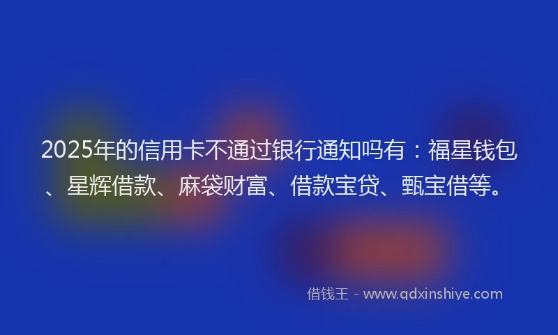 2025年的信用卡不通过银行通知吗有：福星钱包、星辉借款、麻袋财富、借款宝贷、甄宝借等。