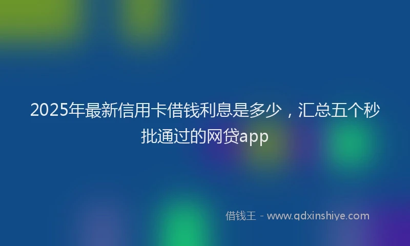 2025年最新信用卡借钱利息是多少，汇总五个秒批通过的网贷app
