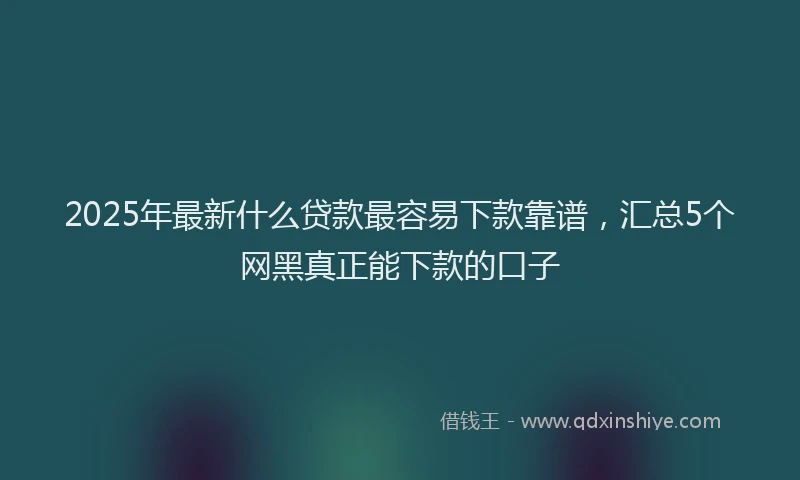 2025年最新什么贷款最容易下款靠谱，汇总5个网黑真正能下款的口子