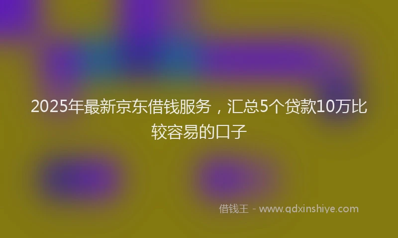 2025年最新京东借钱服务，汇总5个贷款10万比较容易的口子