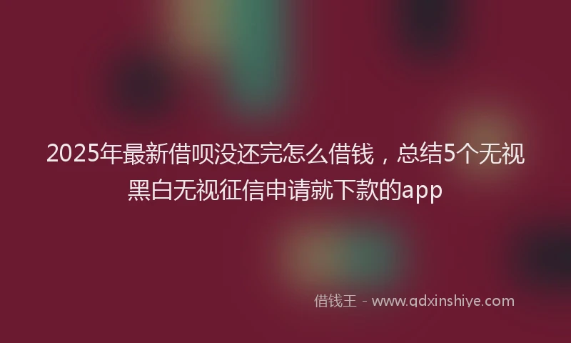 2025年最新借呗没还完怎么借钱，总结5个无视黑白无视征信申请就下款的app