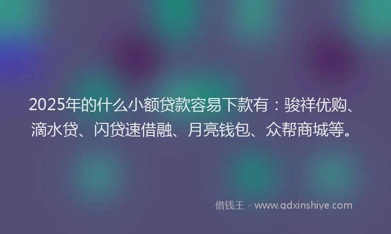 2025年的什么小额贷款容易下款有：骏祥优购、滴水贷、闪贷速借融、月亮钱包、众帮商城等。