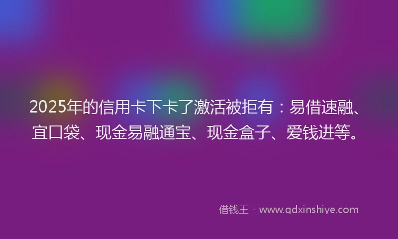 2025年的信用卡下卡了激活被拒有：易借速融、宜口袋、现金易融通宝、现金盒子、爱钱进等。