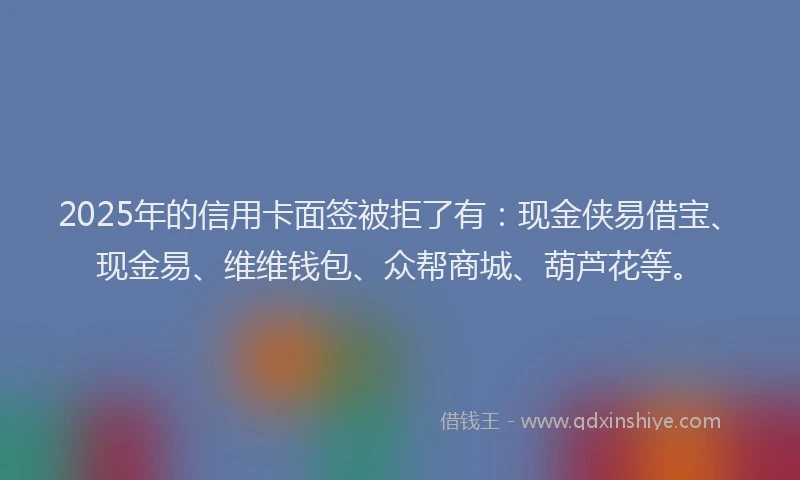 2025年的信用卡面签被拒了有：现金侠易借宝、现金易、维维钱包、众帮商城、葫芦花等。