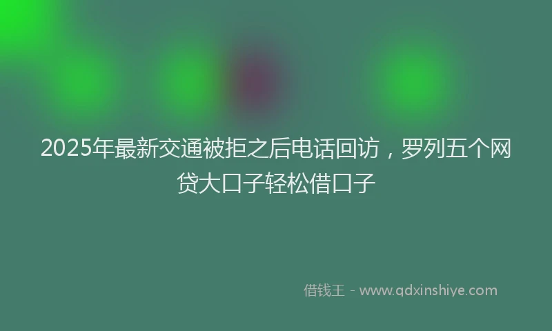 2025年最新交通被拒之后电话回访，罗列五个网贷大口子轻松借口子