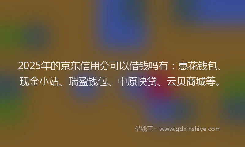 2025年的京东信用分可以借钱吗有：惠花钱包、现金小站、瑞盈钱包、中原快贷、云贝商城等。