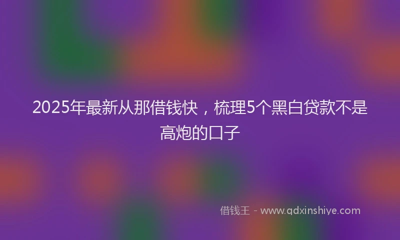 2025年最新从那借钱快，梳理5个黑白贷款不是高炮的口子