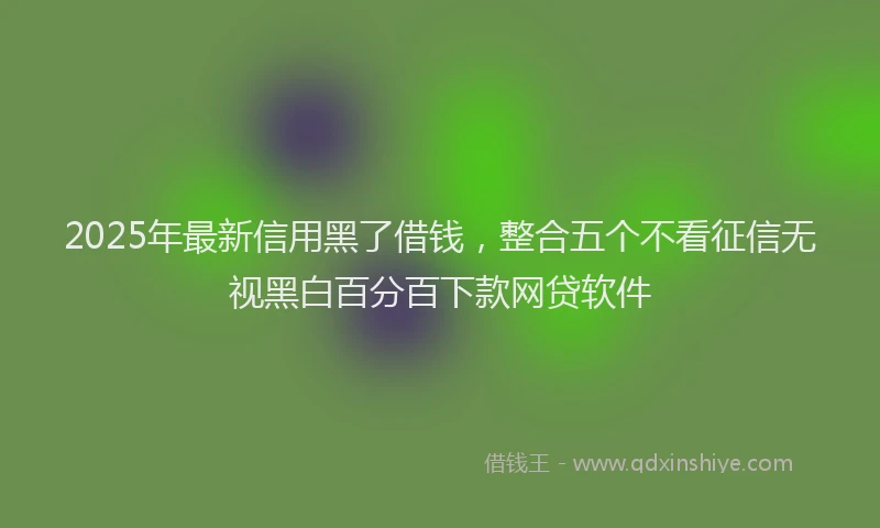 2025年最新信用黑了借钱，整合五个不看征信无视黑白百分百下款网贷软件