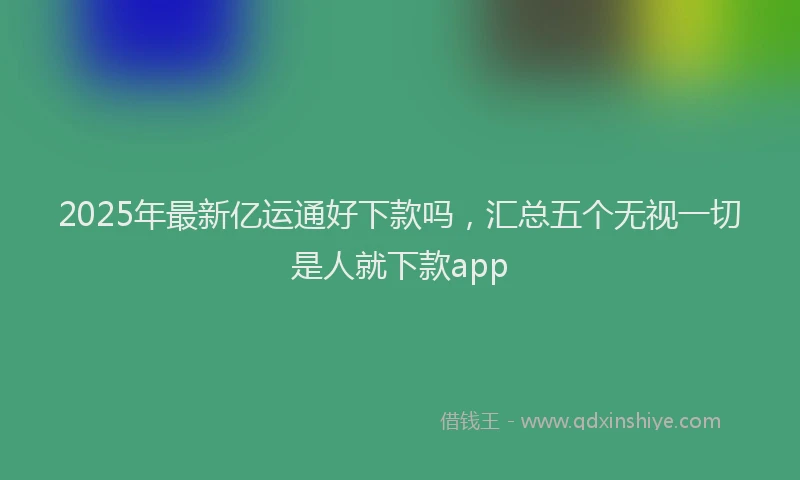 2025年最新亿运通好下款吗，汇总五个无视一切是人就下款app