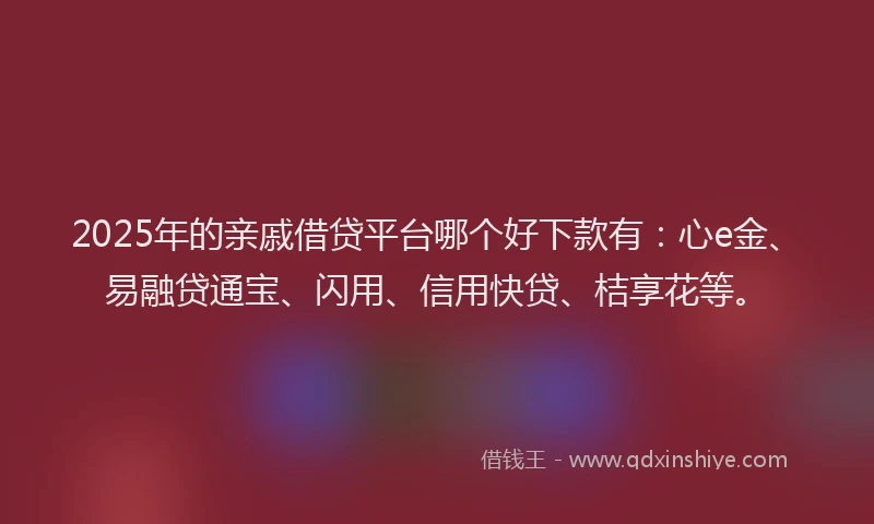 2025年的亲戚借贷平台哪个好下款有：心e金、易融贷通宝、闪用、信用快贷、桔享花等。
