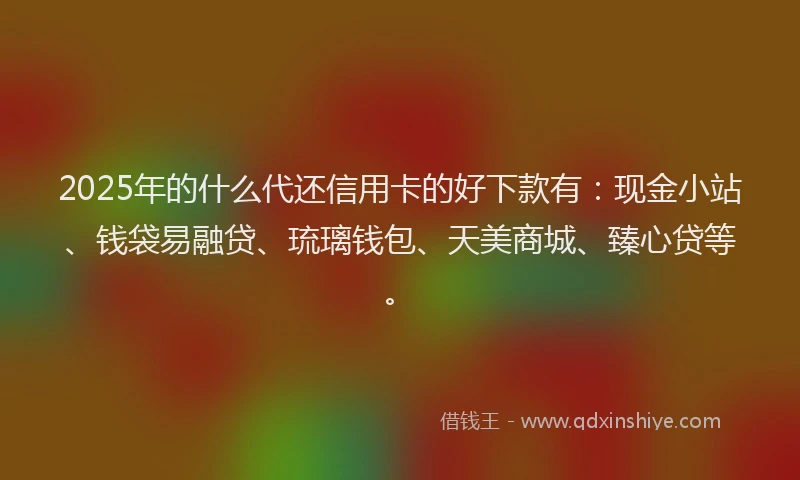 2025年的什么代还信用卡的好下款有：现金小站、钱袋易融贷、琉璃钱包、天美商城、臻心贷等。