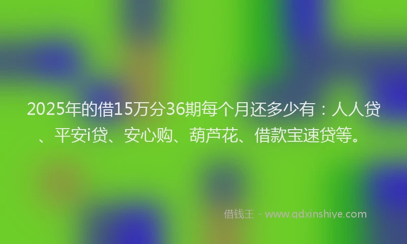 2025年的借15万分36期每个月还多少有：人人贷、平安i贷、安心购、葫芦花、借款宝速贷等。