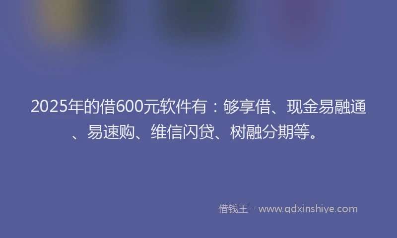 2025年的借600元软件有：够享借、现金易融通、易速购、维信闪贷、树融分期等。