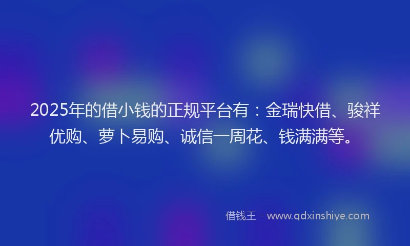 2025年的借小钱的正规平台有：金瑞快借、骏祥优购、萝卜易购、诚信一周花、钱满满等。
