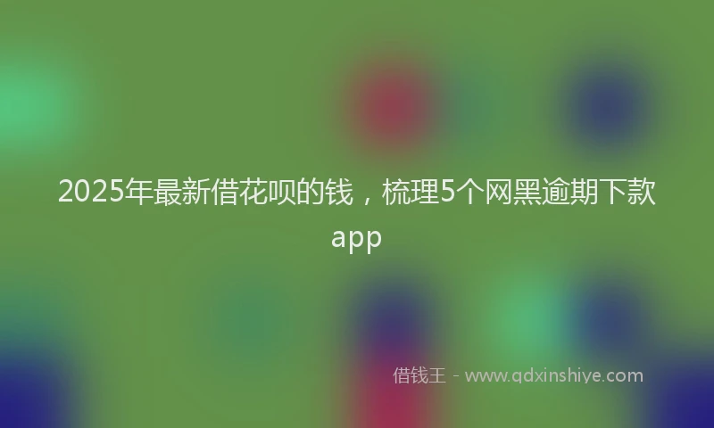 2025年最新借花呗的钱，梳理5个网黑逾期下款app
