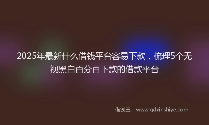 2025年最新什么借钱平台容易下款，梳理5个无视黑白百分百下款的借款平台