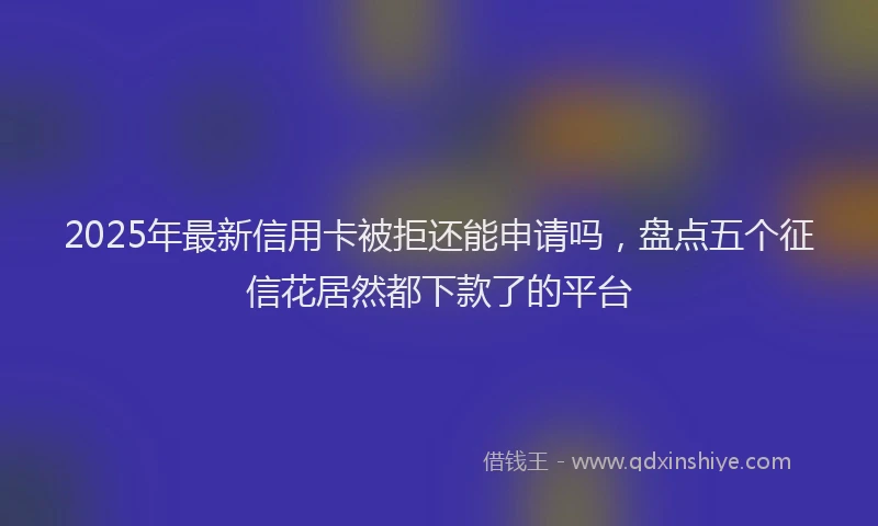 2025年最新信用卡被拒还能申请吗，盘点五个征信花居然都下款了的平台