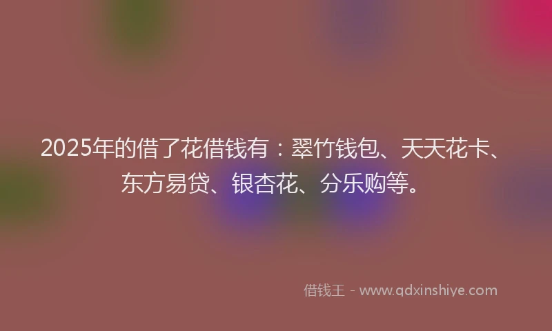 2025年的借了花借钱有：翠竹钱包、天天花卡、东方易贷、银杏花、分乐购等。
