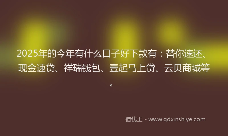 2025年的今年有什么口子好下款有：替你速还、现金速贷、祥瑞钱包、壹起马上贷、云贝商城等。