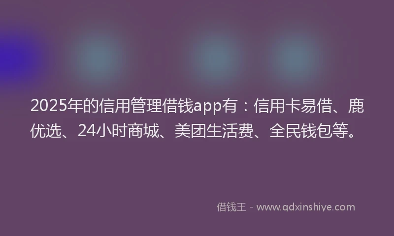 2025年的信用管理借钱app有：信用卡易借、鹿优选、24小时商城、美团生活费、全民钱包等。
