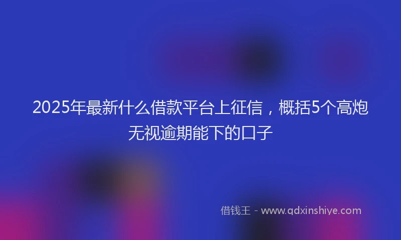 2025年最新什么借款平台上征信，概括5个高炮无视逾期能下的口子