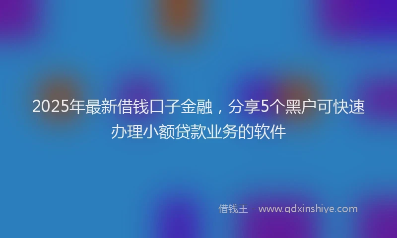 2025年最新借钱口子金融，分享5个黑户可快速办理小额贷款业务的软件