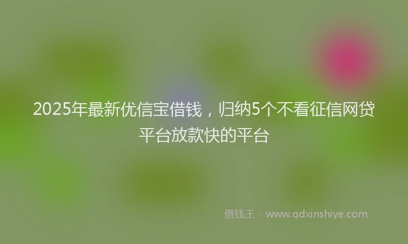2025年最新优信宝借钱，归纳5个不看征信网贷平台放款快的平台