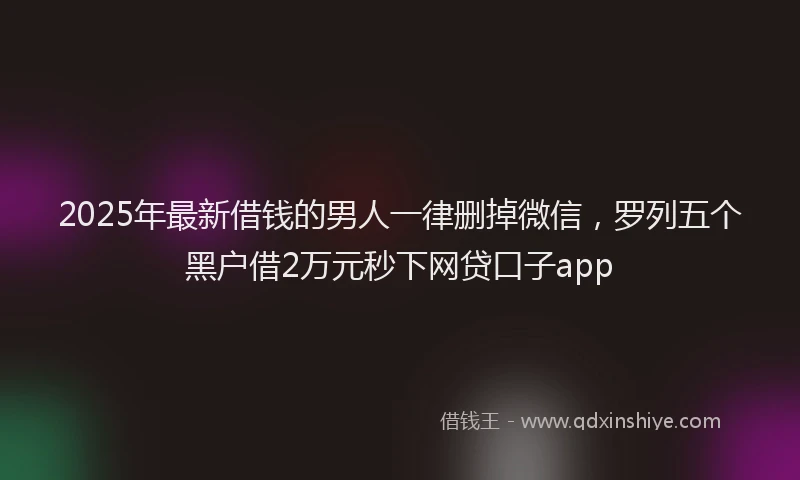 2025年最新借钱的男人一律删掉微信，罗列五个黑户借2万元秒下网贷口子app
