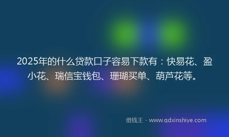 2025年的什么贷款口子容易下款有：快易花、盈小花、瑞信宝钱包、珊瑚买单、葫芦花等。