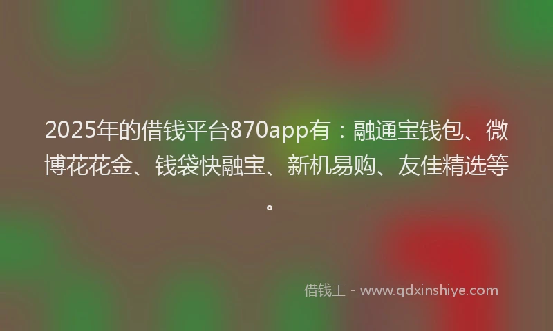 2025年的借钱平台870app有：融通宝钱包、微博花花金、钱袋快融宝、新机易购、友佳精选等。