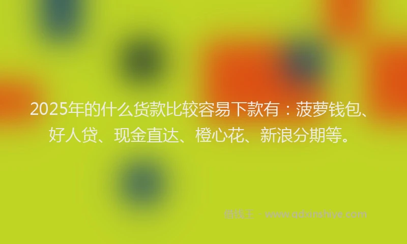 2025年的什么货款比较容易下款有：菠萝钱包、好人贷、现金直达、橙心花、新浪分期等。