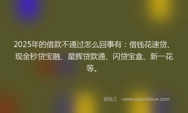 2025年的借款不通过怎么回事有：借钱花速贷、现金秒贷宝融、星辉贷款通、闪贷宝盒、新一花等。
